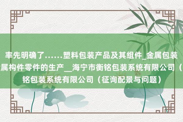 率先明确了……塑料包装产品及其组件_金属包装产品及其组件_金属构件零件的生产__海宁市衡铭包装系统有限公司（征询配景与问题）