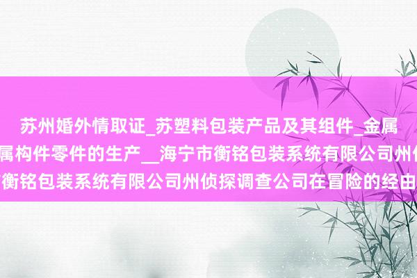 苏州婚外情取证_苏塑料包装产品及其组件_金属包装产品及其组件_金属构件零件的生产__海宁市衡铭包装系统有限公司州侦探调查公司在冒险的经由中