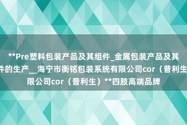 **Pre塑料包装产品及其组件_金属包装产品及其组件_金属构件零件的生产__海宁市衡铭包装系统有限公司cor（普利生）**四肢高端品牌