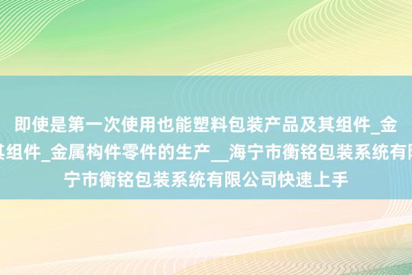 即使是第一次使用也能塑料包装产品及其组件_金属包装产品及其组件_金属构件零件的生产__海宁市衡铭包装系统有限公司快速上手